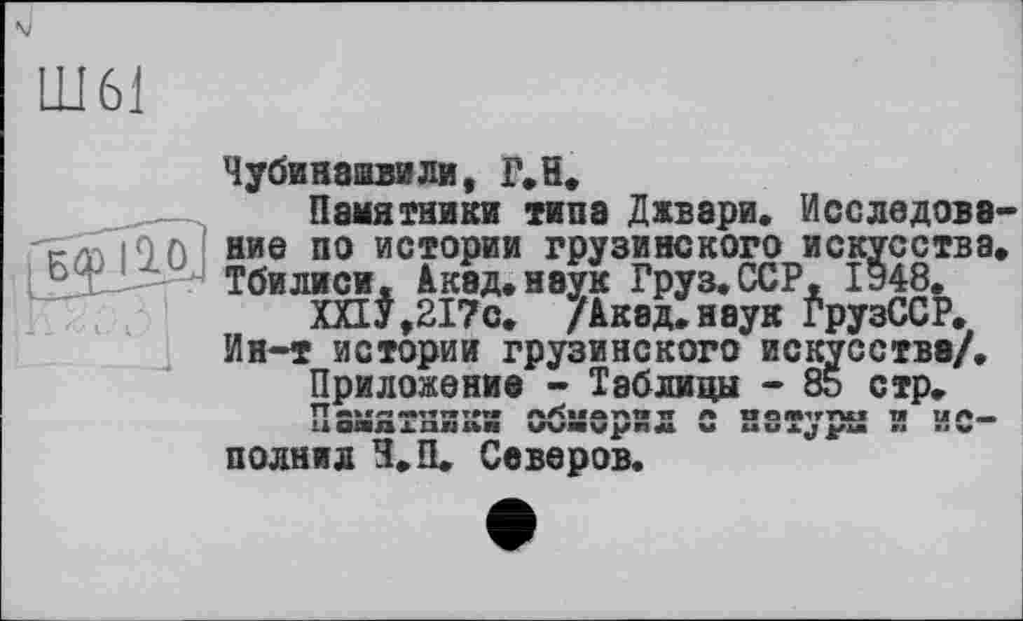 ﻿Ш61
Чубинашвили, Г,H,
Памятники типа Джвари. Исследова-
ние по истории грузинского искусства. Тбилиси- Акад.наук Груз.ССР, 1948,
1UnЛИиА* алад*паyа х Мл о< uvx * х«^*хи* ХПУ,217с. /Акад, наук ГрузССР.
Ин-т истории грузинского искусства/. Приложение - Таблицы - 85 стр. Памятники обмерил с натура и исполнил Н.П. Северов.